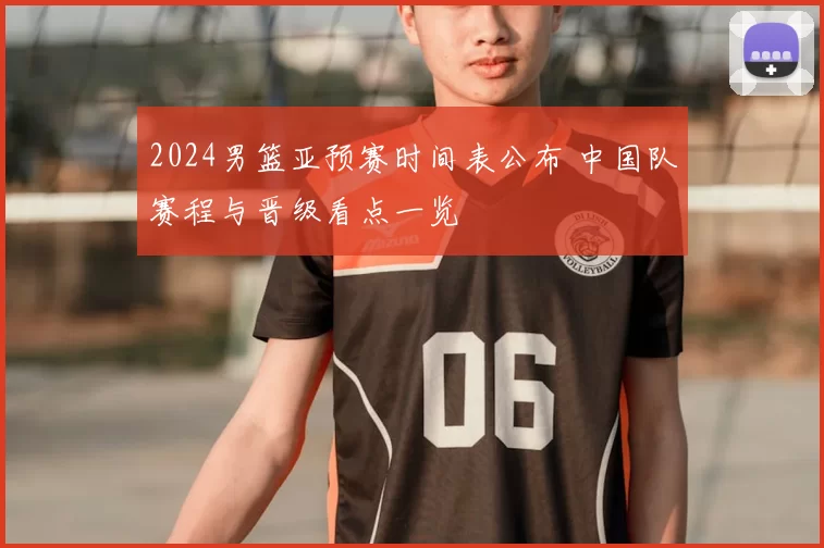 2024男篮亚预赛时间表公布 中国队赛程与晋级看点一览