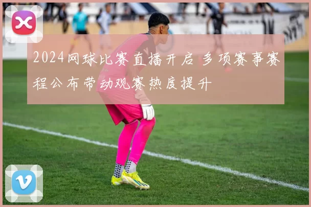 2024网球比赛直播开启 多项赛事赛程公布带动观赛热度提升