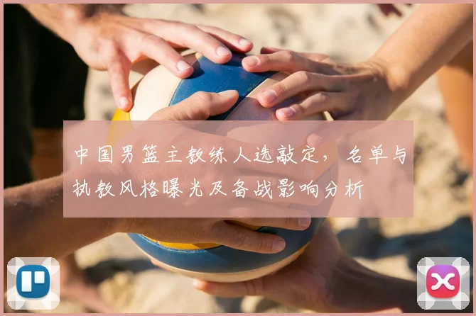 中国男篮主教练人选敲定，名单与执教风格曝光及备战影响分析