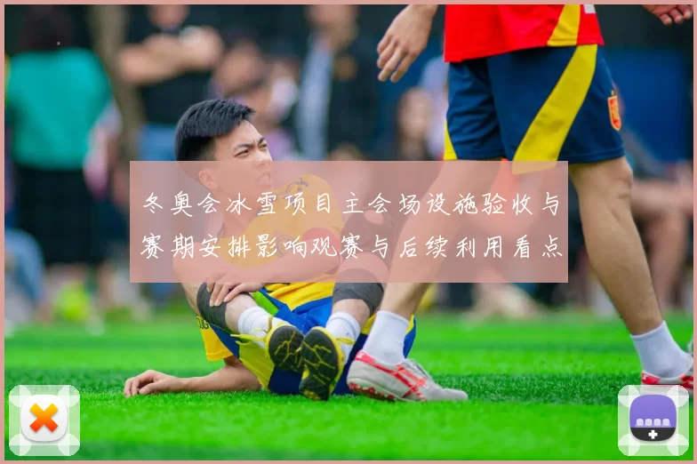 冬奥会冰雪项目主会场设施验收与赛期安排影响观赛与后续利用看点