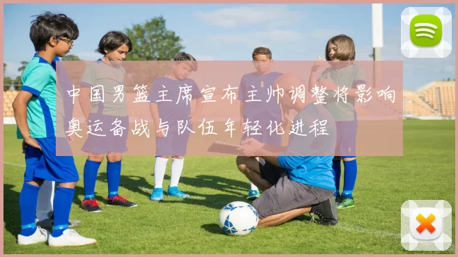 中国男篮主席宣布主帅调整将影响奥运备战与队伍年轻化进程