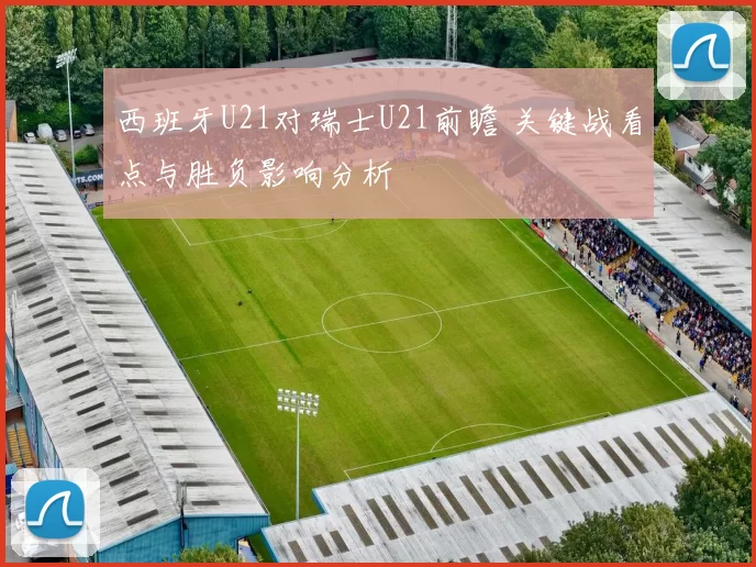 西班牙U21对瑞士U21前瞻 关键战看点与胜负影响分析