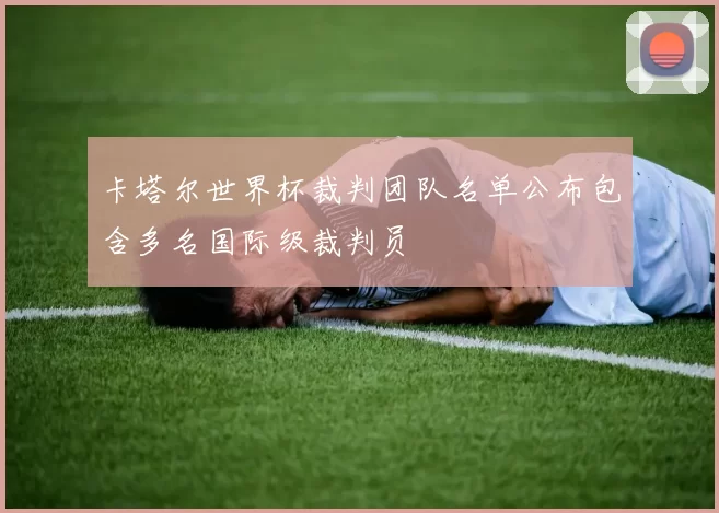 卡塔尔世界杯裁判团队名单公布包含多名国际级裁判员
