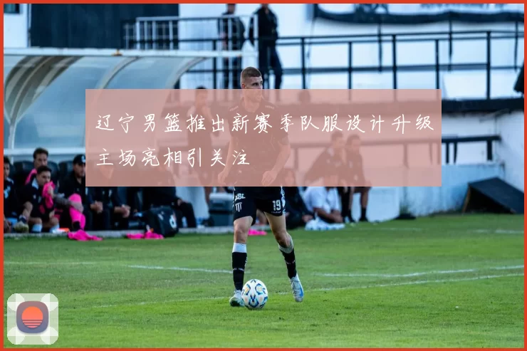 辽宁男篮推出新赛季队服设计升级主场亮相引关注
