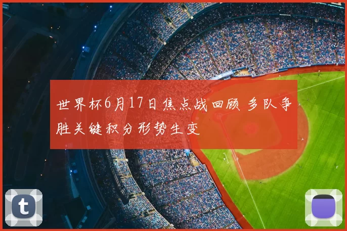 世界杯6月17日焦点战回顾 多队争胜关键积分形势生变