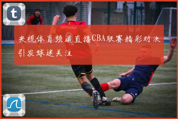 央视体育频道直播CBA联赛精彩对决引发球迷关注