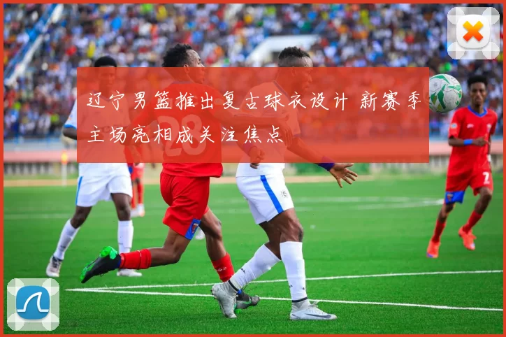 辽宁男篮推出复古球衣设计 新赛季主场亮相成关注焦点