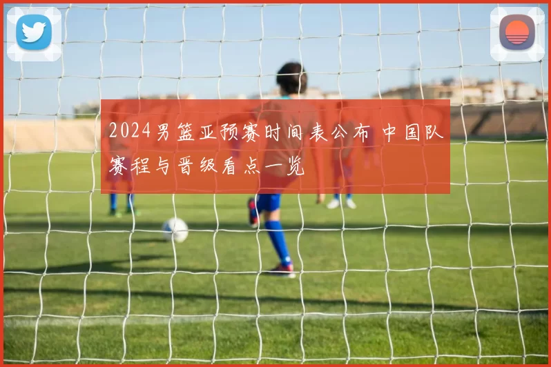 2024男篮亚预赛时间表公布 中国队赛程与晋级看点一览