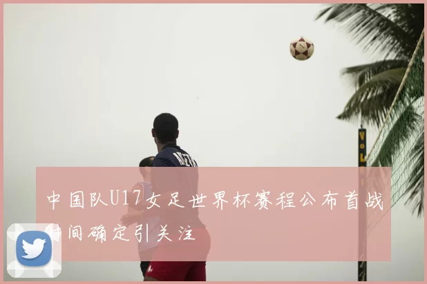 中国队U17女足世界杯赛程公布首战时间确定引关注