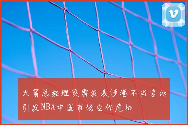 火箭总经理莫雷发表涉港不当言论引发NBA中国市场合作危机
