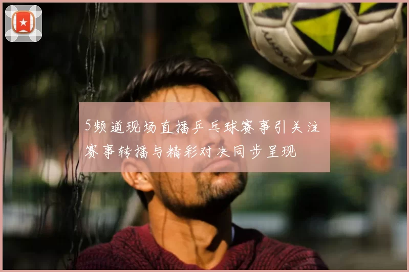 5频道现场直播乒乓球赛事引关注 赛事转播与精彩对决同步呈现
