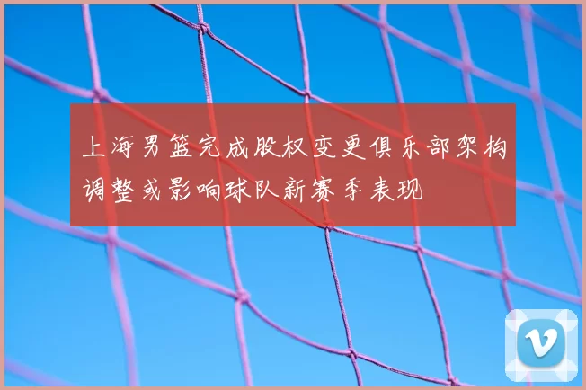 上海男篮完成股权变更俱乐部架构调整或影响球队新赛季表现