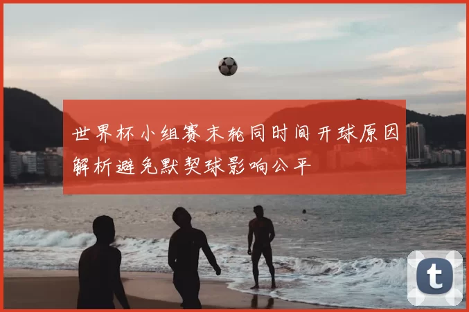 世界杯小组赛末轮同时间开球原因解析避免默契球影响公平