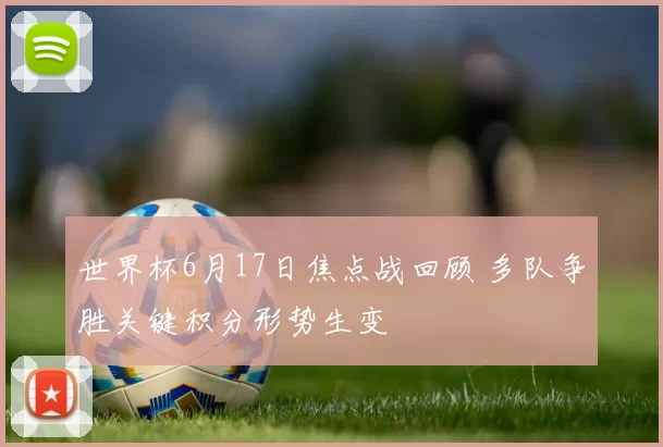 世界杯6月17日焦点战回顾 多队争胜关键积分形势生变