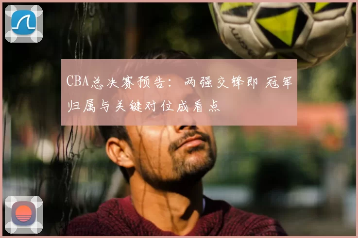 CBA总决赛预告：两强交锋即 冠军归属与关键对位成看点