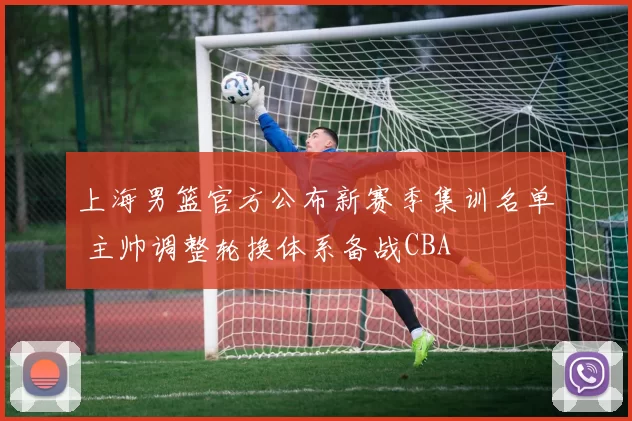 上海男篮官方公布新赛季集训名单 主帅调整轮换体系备战CBA