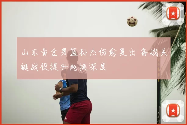 山东黄金男篮孙杰伤愈复出 备战关键战役提升轮换深度