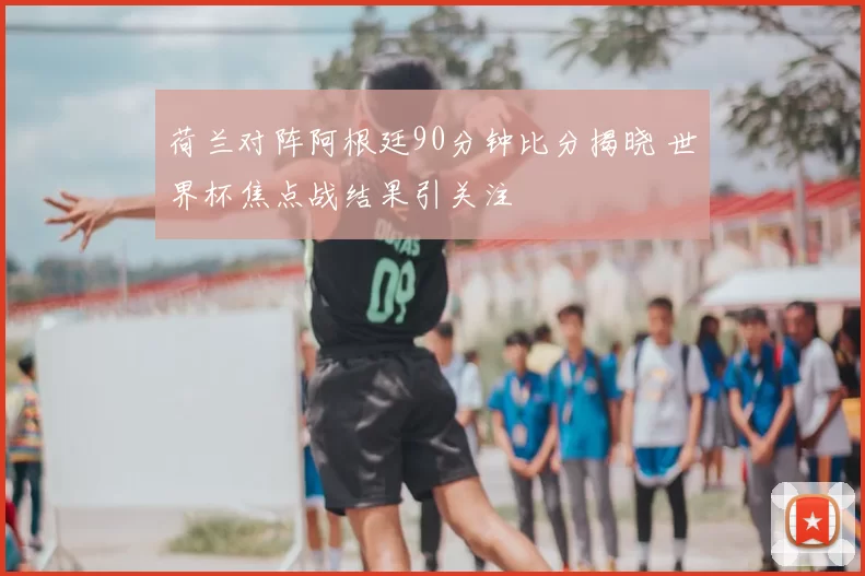 荷兰对阵阿根廷90分钟比分揭晓 世界杯焦点战结果引关注