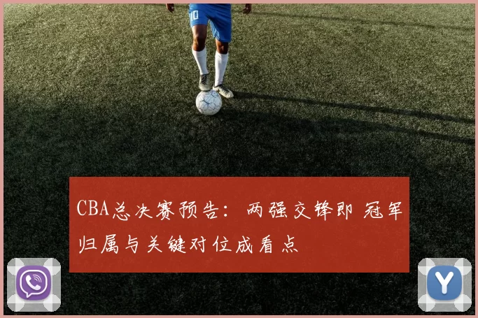CBA总决赛预告:两强交锋即 冠军归属与关键对位成看点