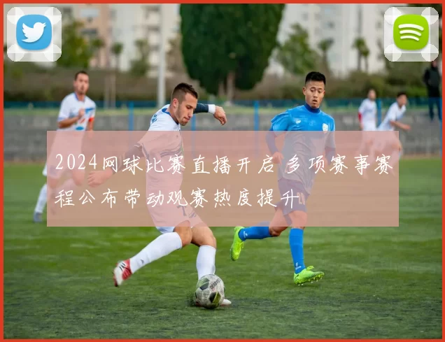 2024网球比赛直播开启 多项赛事赛程公布带动观赛热度提升