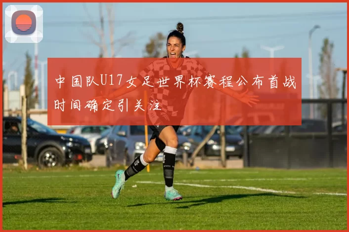 中国队U17女足世界杯赛程公布首战时间确定引关注