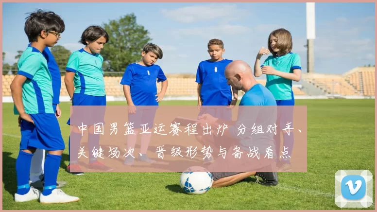 中国男篮亚运赛程出炉 分组对手、关键场次、晋级形势与备战看点