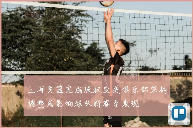 上海男篮完成股权变更俱乐部架构调整或影响球队新赛季表现