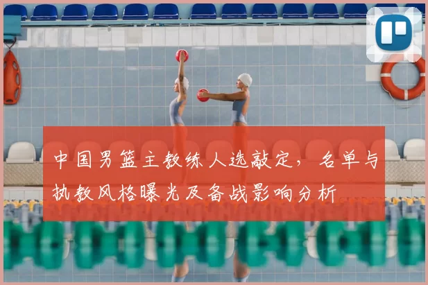 中国男篮主教练人选敲定，名单与执教风格曝光及备战影响分析