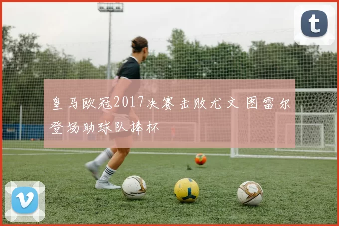 皇马欧冠2017决赛击败尤文 图雷尔登场助球队捧杯