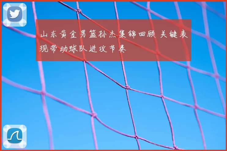 山东黄金男篮孙杰集锦回顾 关键表现带动球队进攻节奏