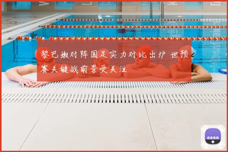 黎巴嫩对阵国足实力对比出炉 世预赛关键战前景受关注