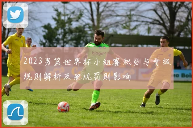 2023男篮世界杯小组赛积分与晋级规则解析及犯规罚则影响