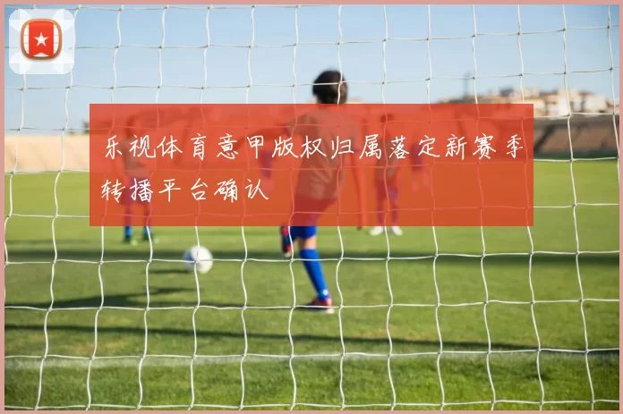 乐视体育意甲版权归属落定新赛季转播平台确认