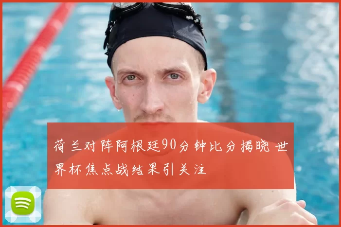 荷兰对阵阿根廷90分钟比分揭晓 世界杯焦点战结果引关注
