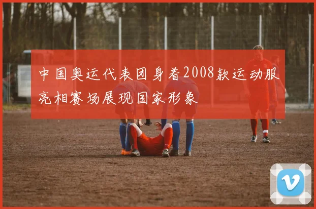 中国奥运代表团身着2008款运动服亮相赛场展现国家形象