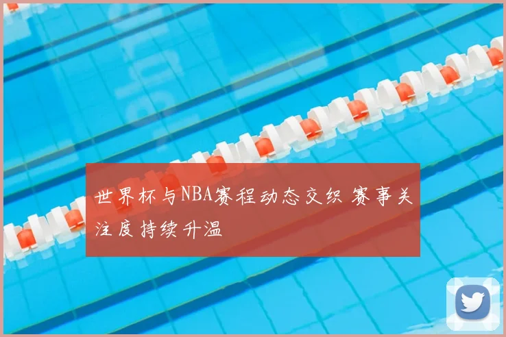 世界杯与NBA赛程动态交织 赛事关注度持续升温