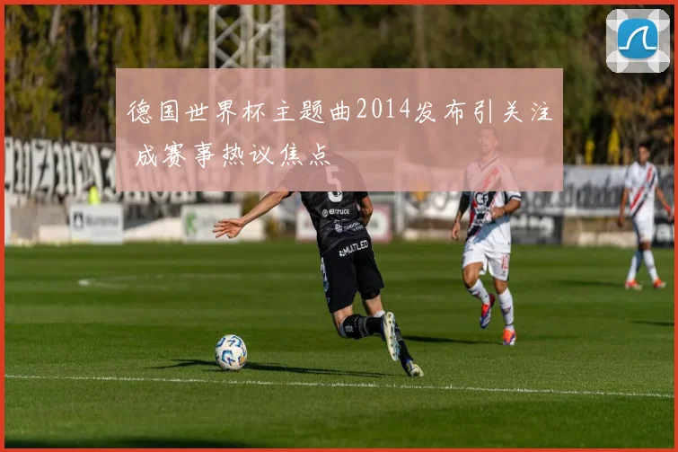 德国世界杯主题曲2014发布引关注 成赛事热议焦点