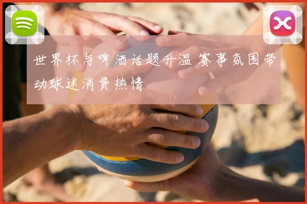 世界杯与啤酒话题升温 赛事氛围带动球迷消费热情