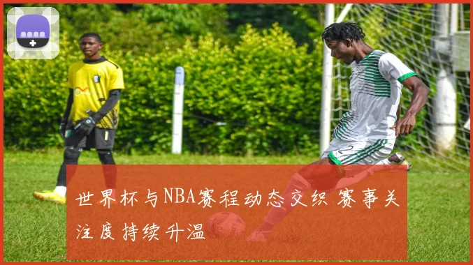 世界杯与NBA赛程动态交织 赛事关注度持续升温